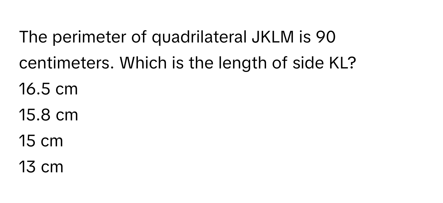 The perimeter of quadrilateral JKLM is 90 centimeters. Which is the length of side KL?

16.5 cm

15.8 cm

15 cm

13 cm