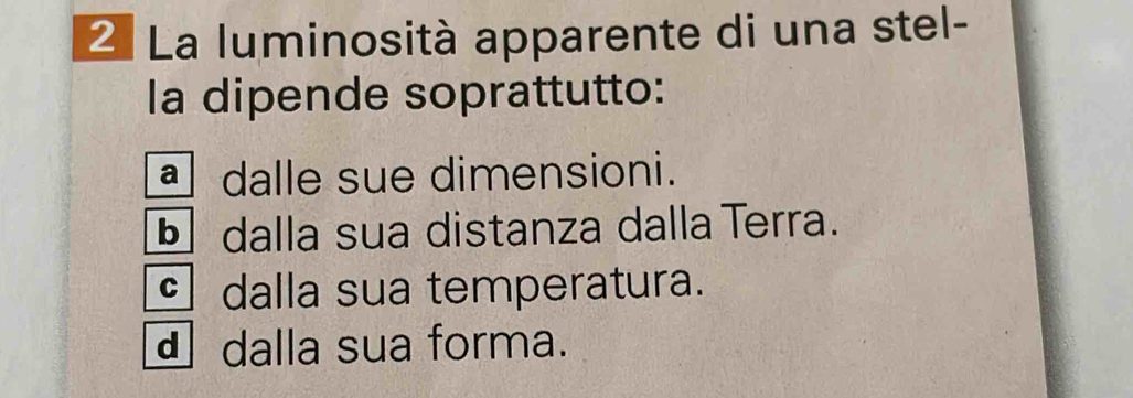 La luminosità apparente di una stel-
la dipende soprattutto:
dalle sue dimensioni.
§ dalla sua distanza dalla Terra.
dalla sua temperatura.
d dalla sua forma.