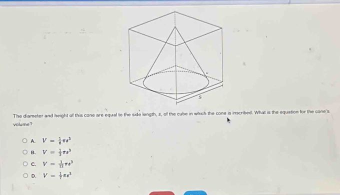 The diameter and height of this cone are equal to the side length, s, of the cube in which the cone is inscribed. What is the equation for the cone's
volume?
A. V= 1/6 π s^3
B. V= 1/3 π s^3
C. V= 1/12 π s^3
D. V= 1/7 π s^3