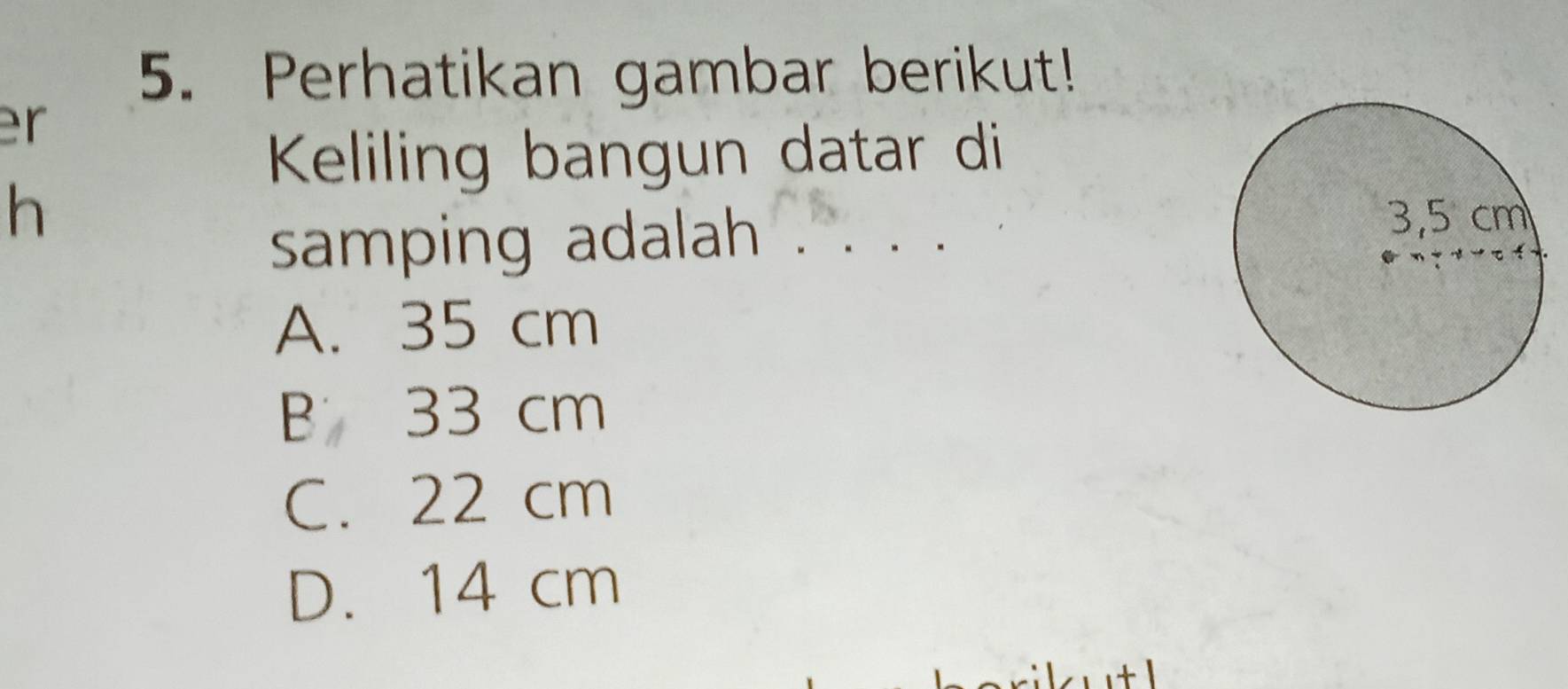 Perhatikan gambar berikut!
r
Keliling bangun datar di
h
samping adalah . . .
A. 35 cm
B 33 cm
C. 22 cm
D. 14 cm