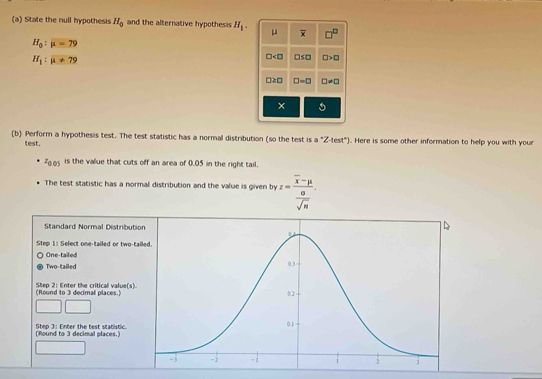 State the null hypothesis H_0 and the alternative hypothesis H_1. μ overline x □^(□)
H_0:mu =79
H_1:mu != 79
□ □ ≤ □ □ >□
□ ≥ □ □ =□ □ != □
× 5
(b) Perform a hypothesis test. The test statistic has a normal distribution (so the test is a 'prime Z-test°) . Here is some other information to help you with your
test.
z_0.05 is the value that cuts off an area of 0.05 in the right tail.
The test statistic has a normal distribution and the value is given by z=frac overline x-mu  sigma /sqrt(n) . 
Standard Normal Distributi
Step 1 : Select one-tailed or two-ta
One-tailed
Two-tailed
Step 2 : Enter the critical value(s).
(Round to 3 decimal places.)
Step 3 : Enter the test statistic. 
(Round to 3 decimal places.)