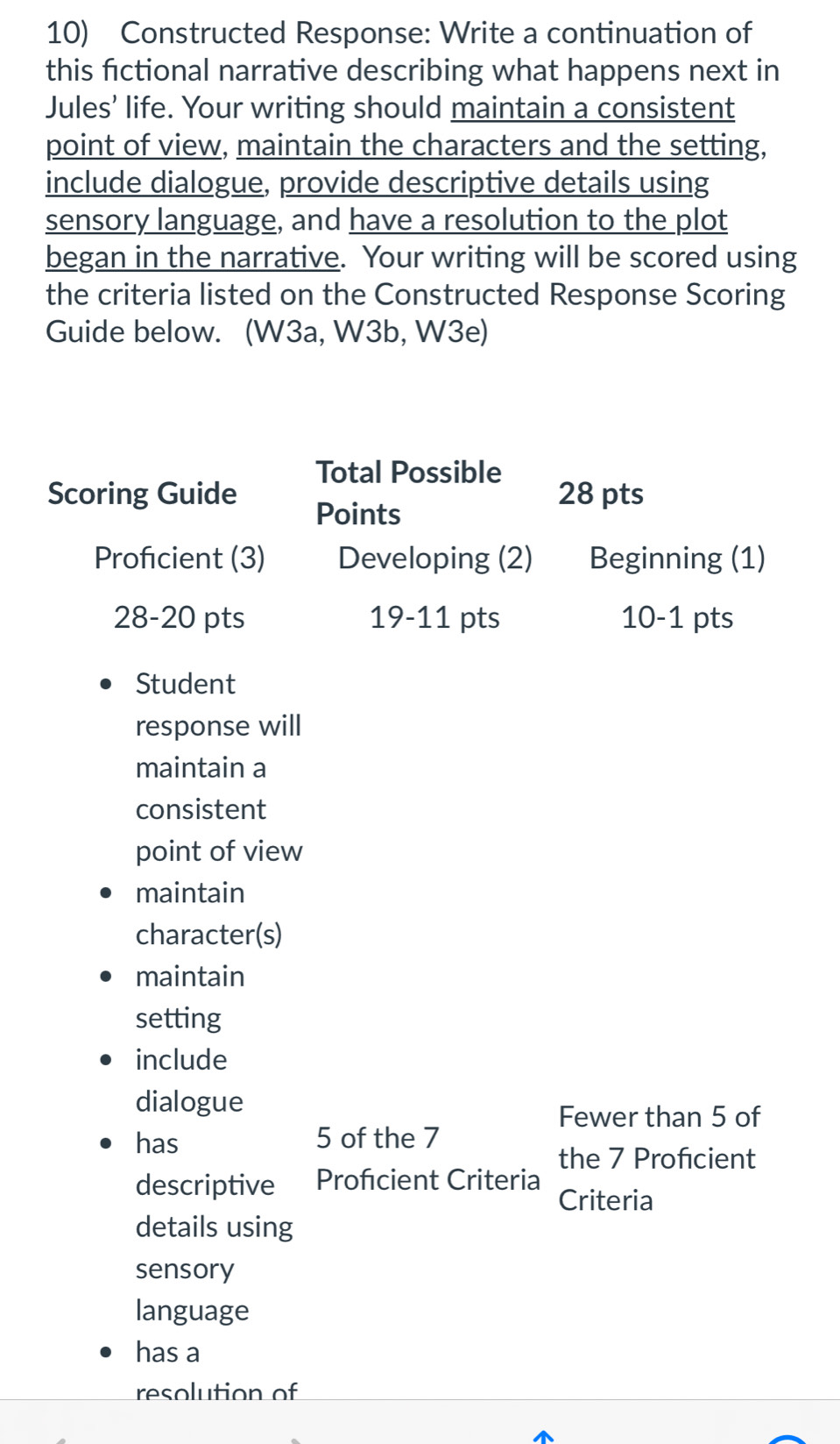 Constructed Response: Write a continuation of 
this fictional narrative describing what happens next in 
Jules’ life. Your writing should maintain a consistent 
point of view, maintain the characters and the setting, 
include dialogue, provide descriptive details using 
sensory language, and have a resolution to the plot 
began in the narrative. Your writing will be scored using 
the criteria listed on the Constructed Response Scoring 
Guide below. (W3a, W3b, W3e) 
Total Possible 
Scoring Guide 28 pts 
Points 
Proficient (3) Developing (2) Beginning (1) 
28-20 pts 19-11 pts 10-1 pts 
Student 
response will 
maintain a 
consistent 
point of view 
maintain 
character(s) 
maintain 
setting 
include 
dialogue 
Fewer than 5 of 
has 5 of the 7
the 7 Profcient 
descriptive Profcient Criteria 
Criteria 
details using 
sensory 
language 
has a 
resolution of