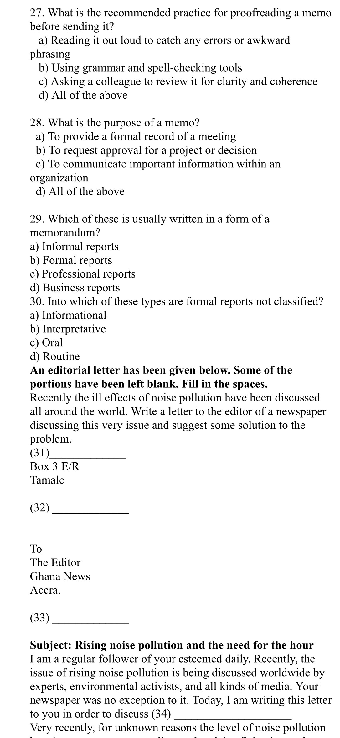 What is the recommended practice for proofreading a memo
before sending it?
a) Reading it out loud to catch any errors or awkward
phrasing
b) Using grammar and spell-checking tools
c) Asking a colleague to review it for clarity and coherence
d) All of the above
28. What is the purpose of a memo?
a) To provide a formal record of a meeting
b) To request approval for a project or decision
c) To communicate important information within an
organization
d) All of the above
29. Which of these is usually written in a form of a
memorandum?
a) Informal reports
b) Formal reports
c) Professional reports
d) Business reports
30. Into which of these types are formal reports not classified?
a) Informational
b) Interpretative
c) Oral
d) Routine
An editorial letter has been given below. Some of the
portions have been left blank. Fill in the spaces.
Recently the ill effects of noise pollution have been discussed
all around the world. Write a letter to the editor of a newspaper
discussing this very issue and suggest some solution to the
problem.
(31)_
Box 3 E/R
Tamale
(32)_
To
The Editor
Ghana News
Accra.
(33)_
Subject: Rising noise pollution and the need for the hour
I am a regular follower of your esteemed daily. Recently, the
issue of rising noise pollution is being discussed worldwide by
experts, environmental activists, and all kinds of media. Your
newspaper was no exception to it. Today, I am writing this letter
to you in order to discuss (34)_
Very recently, for unknown reasons the level of noise pollution