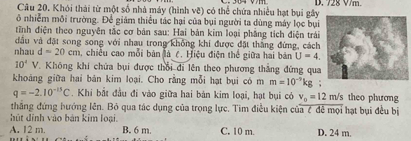 364 Vm D. 72g V/m.
Câu 20. Khói thải từ một số nhà máy (hình vẽ) có thể chứa nhiều hạt bụi gây
ô nhiễm môi trường. Để giảm thiều tác hại của bụi người ta dùng máy lọc bụi
tTnh điện theo nguyên tắc cơ bản sau: Hai bản kim loại phẳng tích điện trái
đầu và đặt song song với nhau trong không khi được đặt thẳng đứng, cách
nhau d=20cm , chiều cao mỗi bản (là ८. Hiệu điện thể giữa hai bản U=4.
10^4V. Không khí chứa bụi được thổi đi lên theo phương thắng đứng qua
khoảng giữa hai bản kim loại. Cho rằng mỗi hạt bụi có m m=10^(-9)kg;
q=-2.10^(-15)C. Khi bắt đầu đi vào giữa hai bản kim loại, hạt bụi có v_0=12m/s theo phương
thắng đứng hướng lên. Bỏ qua tác dụng của trọng lực. Tìm điều kiện của ζ đề mọi hạt bụi đều bị
hút dinh vào bản kim loại.
A. 12 m. B. 6 m. C. 10 m. D. 24 m.