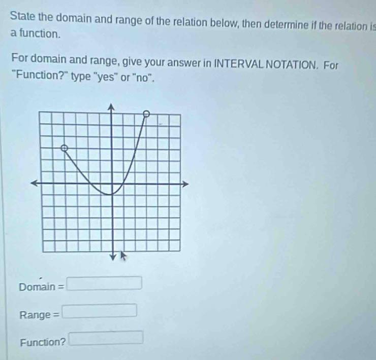 State the domain and range of the relation below, then determine if the relation is 
a function. 
For domain and range, give your answer in INTERVAL NOTATION. For 
"Function?" type "yes" or "no". 
Domain =□
Range =□
Function? □