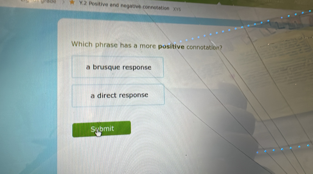 grade Y.2 Positive and negative connotation XY6
Which phrase has a more positive connotation?
a brusque response
a direct response
Submit