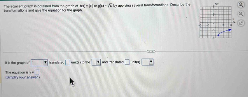 The adjacent graph is obtained from the graph of f(x)=beginvmatrix xendvmatrix or g(x)=sqrt(x) by applying several transformations. Describe the 
transformations and give the equation for the graph. 
It is the graph of □ translated □ unit(s) to the v and translated □ unit(s) □. 
The equation is y=□. 
(Simplify your answer.)