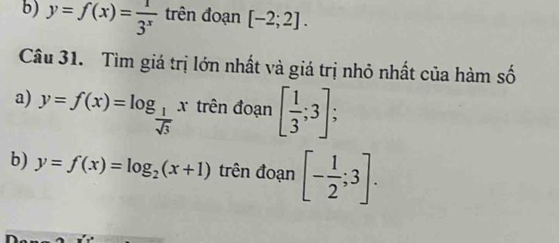 y=f(x)= 1/3^x  trên đoạn [-2;2]. 
Câu 31. Tìm giá trị lớn nhất và giá trị nhỏ nhất của hàm số 
a) y=f(x)=log _ 1/sqrt(3) x trên đoạn [ 1/3 ;3]; 
b) y=f(x)=log _2(x+1) trên đoạn [- 1/2 ;3].