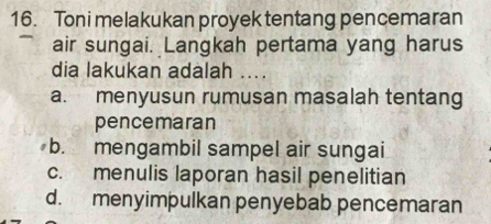 Toni melakukan proyek tentang pencemaran
air sungai. Langkah pertama yang harus
dia lakukan adalah ....
a. menyusun rumusan masalah tentang
pencemaran
b. mengambil sampel air sungai
c. menulis laporan hasil penelitian
d. menyimpulkan penyebab pencemaran