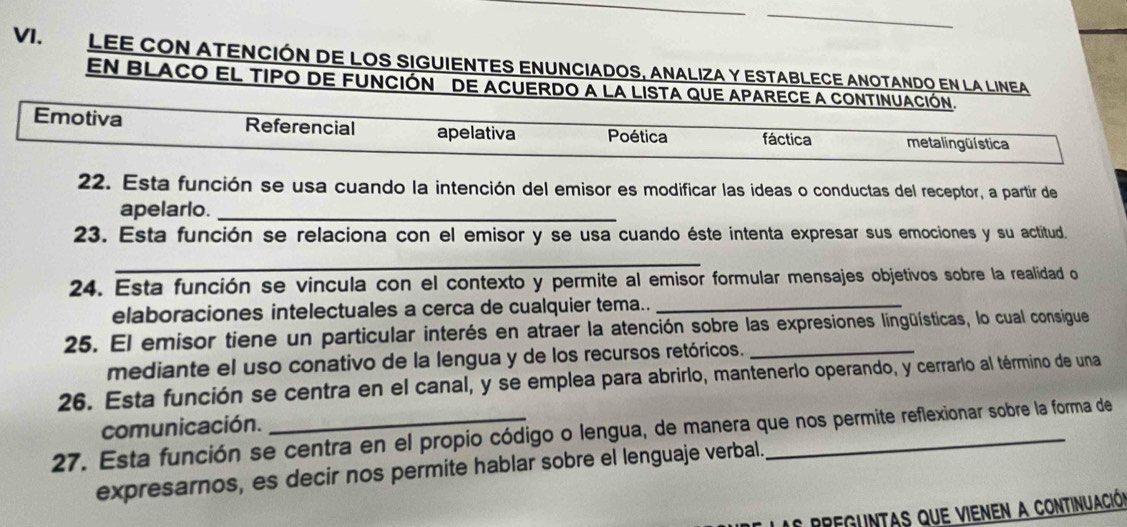 LEE CON ATENCIÓN DE LOS SIGUIENTES ENUNCIADOS, ANALIZA Y ESTABLECE ANOTANDO EN LA LINEA
EN BLACO EL TIPO dE FUNCIÓN dE ACUERDO a La LISTA qUE APARECE a CONTINUACión.
Emotiva Referencial apelativa Poética fáctica meta l ing ü ística
22. Esta función se usa cuando la intención del emisor es modificar las ideas o conductas del receptor, a partir de
apelarlo._
23. Esta función se relaciona con el emisor y se usa cuando éste intenta expresar sus emociones y su actitud.
_
24. Esta función se vincula con el contexto y permite al emisor formular mensajes objetivos sobre la realidad o
elaboraciones intelectuales a cerca de cualquier tema.._
25. El emisor tiene un particular interés en atraer la atención sobre las expresiones lingüísticas, lo cual consigue
mediante el uso conativo de la lengua y de los recursos retóricos.
26. Esta función se centra en el canal, y se emplea para abrirlo, mantenerlo operando, y cerrarlo al término de una
comunicación.
27. Esta función se centra en el propio código o lengua, de manera que nos permite reflexionar sobre la forma de
expresarnos, es decir nos permite hablar sobre el lenguaje verbal.
a r reguntas que vienen a continuación