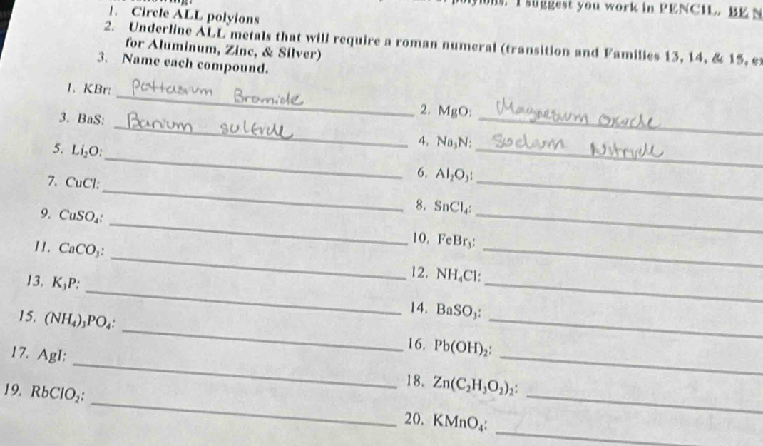 suggest you work in PENCIL. BE N 
1. Circle ALL polyions 
2. Underline ALL metals that will require a roman numeral (transition and Families 13, 14, & 15, e 
for Aluminum, Zinc, & Silver) 
3. Name each compound. 
_ 
1. KBr : _2. MgO : 
3. BaS : 
_ 
_ 
5. Li_2O : 
_ 
4. Na₃N : 
6. Al_2O_3 : 
_ 
_ 
7. CuCl :_ 8. SnCl_4 : _ 
9. CuSO_4 : 
_ 
10. FeBr. . 
_ 
11. CaCO_3 : 
_ 
_ 
12. NH Cl: 
13. K_1I
_ 
15. (NH_4)_3PO_4 : 
_ 
14. BaSO_3
_ 
16. Pb(OH)_2 : 
17. AgI : 
_ 
_ 
18. Zn(C_2H_3O_2)_2 : 
19. RbClO_2 : 
_ 
_ 
20. KMnO_4