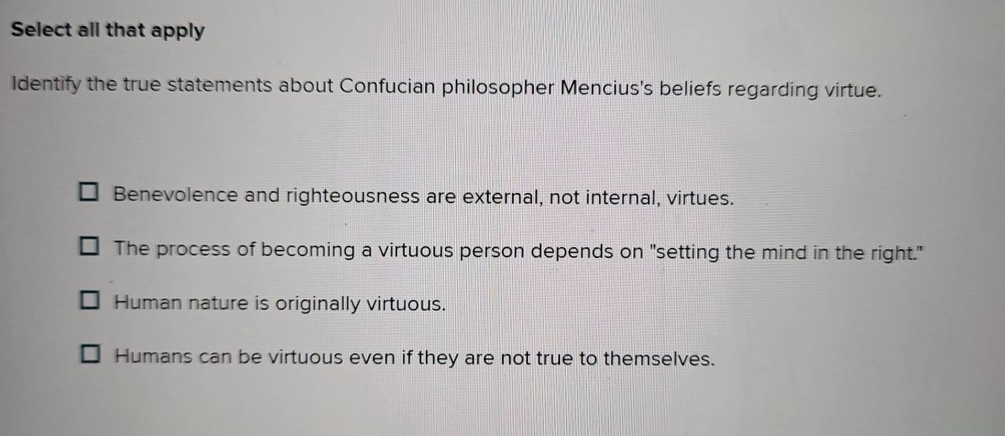 Select all that apply
Identify the true statements about Confucian philosopher Mencius's beliefs regarding virtue.
Benevolence and righteousness are external, not internal, virtues.
The process of becoming a virtuous person depends on "setting the mind in the right."
Human nature is originally virtuous.
Humans can be virtuous even if they are not true to themselves.