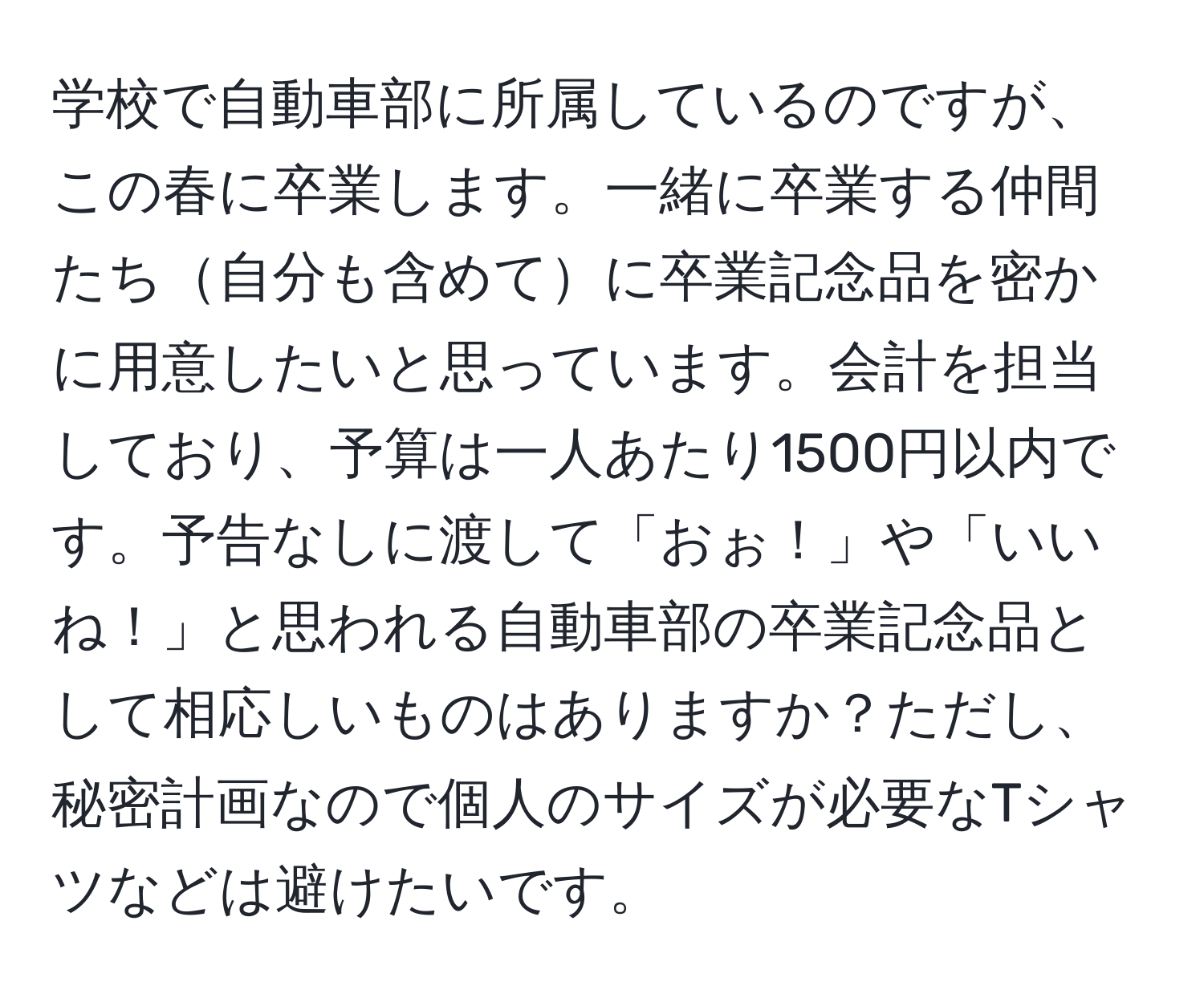 学校で自動車部に所属しているのですが、この春に卒業します。一緒に卒業する仲間たち自分も含めてに卒業記念品を密かに用意したいと思っています。会計を担当しており、予算は一人あたり1500円以内です。予告なしに渡して「おぉ！」や「いいね！」と思われる自動車部の卒業記念品として相応しいものはありますか？ただし、秘密計画なので個人のサイズが必要なTシャツなどは避けたいです。