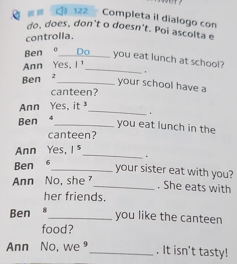 122 Completa il dialogo con 
do, does, don’t o doesn’t. Poi ascolta e 
controlla. 
Ben o_ Do you eat lunch at school? 
Ann Yes, /^1 _ 
. 
Ben ₹2_ 
your school have a 
canteen? 
_ 
Ann Yes, it^3. 
Ben 4_ 
you eat lunch in the 
canteen? 
_ 
Ann Yes, |^5 
. 
Ben ₹6_ 
your sister eat with you? 
Ann No, she 
_. She eats with 
her friends. 
Ben 8_ 
you like the canteen 
food? 
Ann No, we 
_. It isn't tasty!