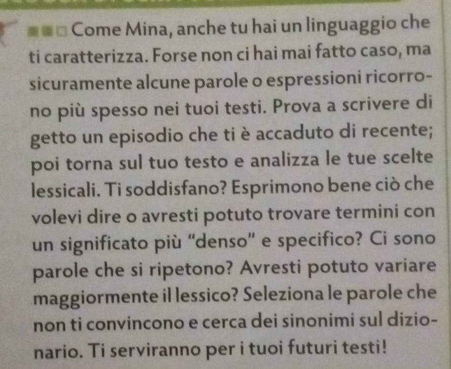 Come Mina, anche tu hai un linguaggio che 
ti caratterizza. Forse non ci hai mai fatto caso, ma 
sicuramente alcune parole o espressioni ricorro- 
no più spesso nei tuoi testi. Prova a scrivere di 
getto un episodio che ti è accaduto di recente; 
poi torna sul tuo testo e analizza le tue scelte 
lessicali. Ti soddisfano? Esprimono bene ciò che 
volevi dire o avresti potuto trovare termini con 
un significato più 'denso' e specifico? Ci sono 
parole che si ripetono? Avresti potuto variare 
maggiormente il lessico? Seleziona le parole che 
non ti convincono e cerca dei sinonimi sul dizio- 
nario. Ti serviranno per i tuoi futuri testi!