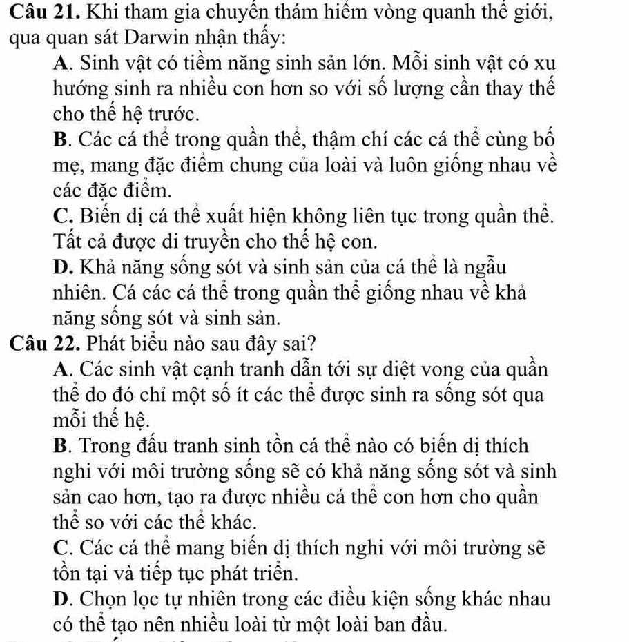 Khi tham gia chuyên thám hiệm vòng quanh thê giới,
qua quan sát Darwin nhận thấy:
A. Sinh vật có tiềm năng sinh sản lớn. Mỗi sinh vật có xu
hướng sinh ra nhiều con hơn so với số lượng cần thay thế
cho thể hệ trước.
B. Các cá thể trong quần thể, thậm chí các cá thể cùng bố
mẹ, mang đặc điểm chung của loài và luôn giống nhau về
các đặc điểm.
C. Biến dị cá thể xuất hiện không liên tục trong quần thể.
Tất cả được di truyền cho thế hệ con.
D. Khả năng sống sót và sinh sản của cá thể là ngẫu
nhiên. Cá các cá thể trong quần thể giống nhau về khả
năng sống sót và sinh sản.
Câu 22. Phát biểu nào sau đây sai?
A. Các sinh vật cạnh tranh dẫn tới sự diệt vong của quần
thể do đó chỉ một số ít các thể được sinh ra sống sót qua
mỗi thế hệ.
B. Trong đấu tranh sinh tồn cá thể nào có biến dị thích
nghi với môi trường sống sẽ có khả năng sống sót và sinh
sản cao hơn, tạo ra được nhiều cá thể con hơn cho quần
thể so với các thể khác.
C. Các cá thể mang biển dị thích nghi với môi trường sẽ
tồn tại và tiếp tục phát triển.
D. Chọn lọc tự nhiên trong các điều kiện sống khác nhau
có thể tạo nên nhiều loài từ một loài ban đầu.