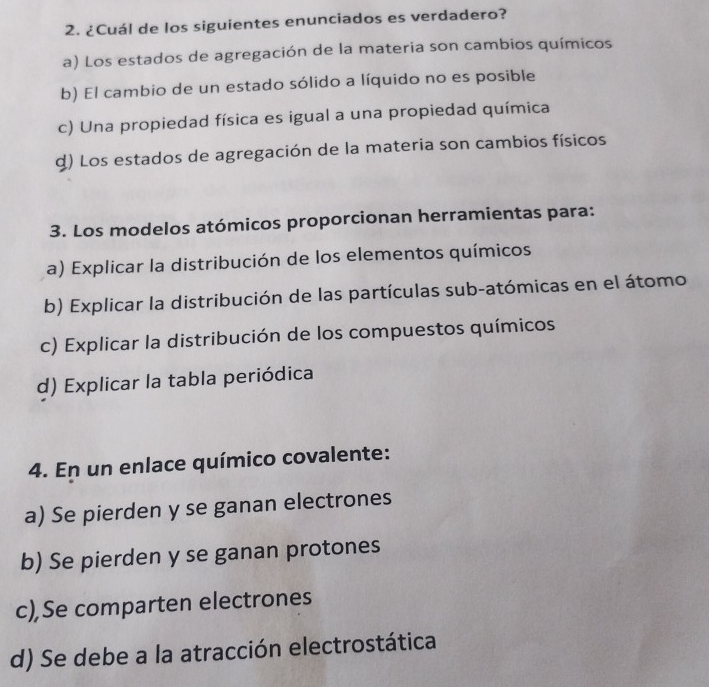 ¿Cuál de los siguientes enunciados es verdadero?
a) Los estados de agregación de la materia son cambios químicos
b) El cambio de un estado sólido a líquido no es posible
c) Una propiedad física es igual a una propiedad química
d) Los estados de agregación de la materia son cambios físicos
3. Los modelos atómicos proporcionan herramientas para:
a) Explicar la distribución de los elementos químicos
b) Explicar la distribución de las partículas sub-atómicas en el átomo
c) Explicar la distribución de los compuestos químicos
d) Explicar la tabla periódica
4. En un enlace químico covalente:
a) Se pierden y se ganan electrones
b) Se pierden y se ganan protones
c),Se comparten electrones
d) Se debe a la atracción electrostática