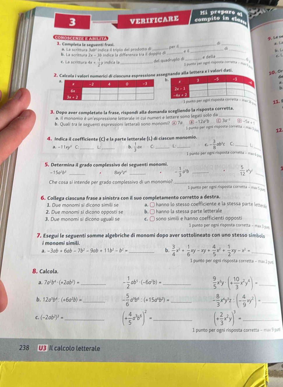 Mi preparo al
3 ***************' VERIFICARE compito in clasa
CONOSCENZE E ABILIta 9. Le se
1. Completa le seguenti frasi.
dì
_e il _a  L
a. La scrittura 3ab² indica il triplo del prodotto di _per il
dì
b. La scrittura 2x-3b indica la differenza tra il doppio di ___b.  L
del quadruplo dí _e della_ C. L
c. La scrittura 4x+ 1/2  y indica la _1 punto per ogni risposta corretta - max 1  
2. Calcola i valori numerici di ciascuna espressione ass alla lettera x i valori dati.
10. Or
de
a.
b
1 punto per ogax 16 p 11. ε
3. Dopo aver completato la frase, rispondi alla domanda scegliendo la risposta corretta.
a. Il monomio è un’espressione letterale in cui numeri e lettere sono legati solo da_
b. Quali tra le seguenti espressioni letterali sono monomi? A 7a ⑬ -12a²b C 3a^(-2) D -5x+1
1 punto per ogni risposta corretta - max 3 y 12.
4. Indica il coefficiente (C) e la parte letterale (L) di ciascun monomio.
a. -11xy^3 C: _L:_ b.  1/3 ax C:_ L:_ C. - 3/8 ab^3c C:_ L_
1 punto per ogni risposta corretta - max  
5. Determina il grado complessivo dei seguenti monomi.
-15a²b³ _8xy³z⁴_
.
- 1/3 a^3 h_
 5/12 x^4y^2 _1
Che cosa si intende per grado complessivo di un monomio?_
1 punto per ogni risposta corretta - max 5 px
6. Collega ciascuna frase a sinistra con il suo completamento corretto a destra.
1. Due monomi si dicono simili se a. É hanno lo stesso coefficiente e la stessa parte letteras
2. Due monomi si dicono opposti se b. □ hanno la stessa parte letterale
3. Due monomi si dicono uguali se c. □ sono simili e hanno coefficienti opposti
1 punto per ogni risposta corretta - max 3 pxs
7. Esegui le seguenti somme algebriche di monomi dopo aver sottolineato con uno stesso simbolo
i monomi simili.
a. -3ab+6ab-7b^2-9ab+11b^2-b^2= _ b.  3/4 x^2+ 1/6 xy-xy+ 4/5 x^2+ 1/2 xy-x^2= _
1 punto per ogni risposta corretta - max 2 pun
8. Calcola.
a, 7a^2b^4· (+2ab^2)= _ - 1/2 ab^5· (-6a^2b)= _  9/5 x^3y· (+ 10/3 x^2y^4)= _
b. 12a^5b^4:(+6a^2b)= _ - 5/6 a^9b^6:(+15a^6b^2)= _ - 8/3 x^4y^3z:(- 4/9 xy^2)= _
C. (-2ab^2)^3= _
_ (+ 4/5 a^3b^6)^2=
_ (+ 2/3 x^2y)^3=
1 punto per ogni risposta corretta - max 9 puri
238 U3 Il calcolo letterale