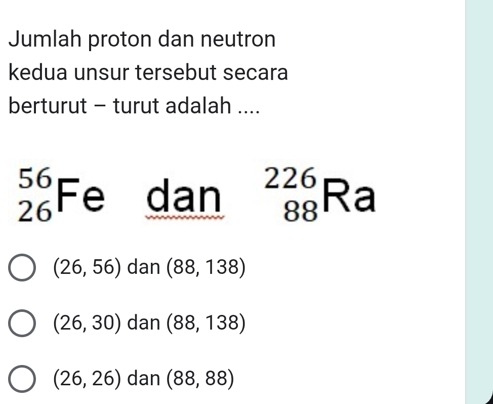 Jumlah proton dan neutron
kedua unsur tersebut secara
berturut - turut adalah ....
beginarrayr 56 26end(array)^(1 é dai . ^) _(88)^(226)Ra
i □
(26,56) dan (88,138)
(26,30) dan (88,138)
(26,26) dan (88,88)