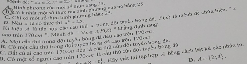 Mệnh đề: ''exists x∈ R, x^2=25
A Bình phương của mọi số thực bảng 25
B Có it nhất một số thực ma binh phương của nó bằng 25.
C. Chỉ có một số thực bình phương bảng 25
Kí hiệu 4 là tập hợp các cầu thủ x trong đội tuyển bóng đá, P(x) là mệnh đề chứa biển: ' x
D. Nếu x là số thực thì x^2=25. 
A. Moi cầu thủ trong đội tuyển bóng đá đều cao trên 170cm forall x∈ A, P(x) khāng định ràng:
cao trên 170cm ". Mệnh đề: "
B. Có một cầu thủ trong đội tuyển bóng đá cao trên 170cm
C. Bất cử ai cao trên 170cm đều là cầu thủ của đội tuyển bóng đá
D. Có một số người cao trên 170cm là câu thủ của đội tuyển bóng đá.
6x+8=0. Hãy viết lại tập hợp A bằng cách liệt kê các phần tử.
D. A= 2;4.