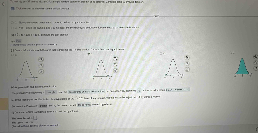 To test Ho mu =37 versus H_1:mu != 37 ' a simple random sample of size n=35 is obtained. Complete parts (a) through (f) below
Click the icon to view the table of critical t-values
C. No—there are no constraints in order to perform a hypothesis test.
0. Yes—since the sample size is at not least 50, the underlying population does not need to be normally distributed
(b) ifoverline x=41.4 and s=10.6 6, compute the test statistic
t_0=2.46
(Round to two decimal places as needed.)
(c) Draw a t-distribution with the area that represents the P -value shaded. Choose the correct graph below
C.
D.
A
B.

(d) Approximate and interpret the P -value.
The probability of observing a sample statistic as extreme or more extreme than the one observed, assuming H_o is true, is in the range 0.01 lue e<0.02
(e) If the researcher decides to test this hypothesis at the alpha =0.01 level of significance, will the researcher reject the null hypothesis? Why?
Because the P -value is greater than α, the researcher will fail to reject the null hypothesis
(1) Construct a 99% confidence interval to test the hypothesis.
The lower bound is □
The upper bound is □
(Round to three decimal places as needed.)