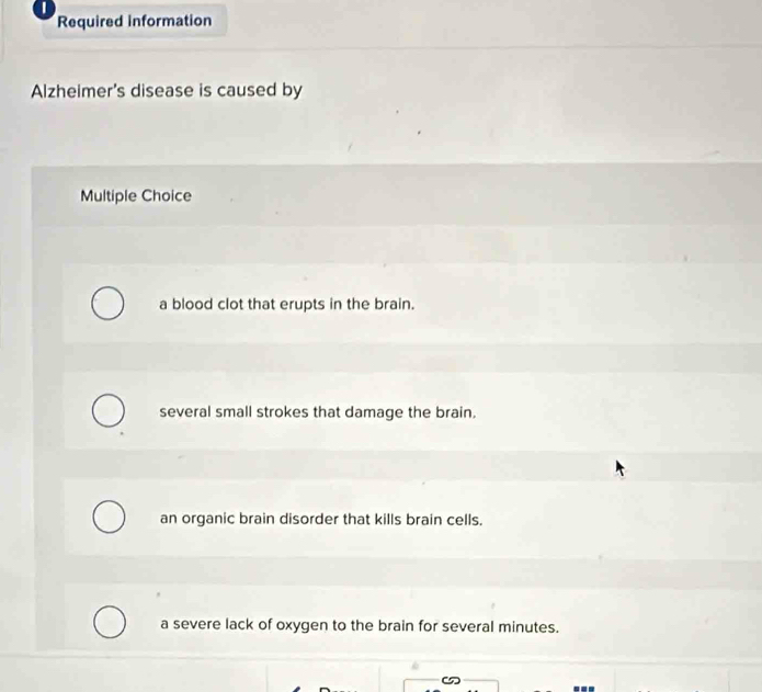 Required information
Alzheimer's disease is caused by
Multiple Choice
a blood clot that erupts in the brain.
several small strokes that damage the brain.
an organic brain disorder that kills brain cells.
a severe lack of oxygen to the brain for several minutes.