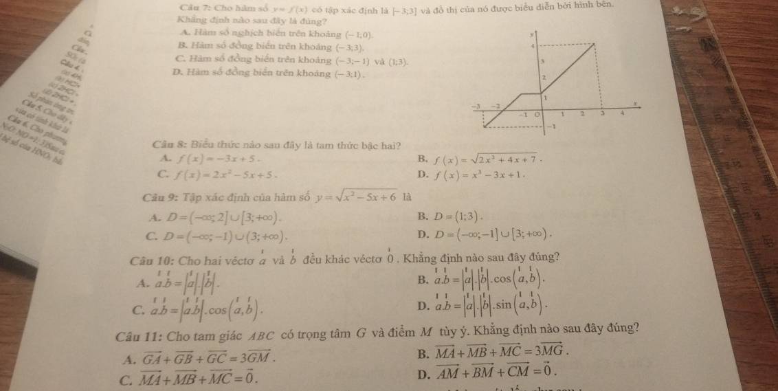 Cho hàm số y=f(x) có tập xác định là [-3;3] và đồ thị của nó được biểu diễn bởi hình bên.
Khẳng định nào sau đây là đùng?
A. Hàm số nghịch biến trên khoảng (-1;0).
Clx
B. Hàm số đồng biển trên khoảng (-3,3).
SO (4
C. Hàm số đồng biển trên khoảng (-3;-1) và (1;3).
Cầu 4.
c 4H
D. Hàm số đồng biển trên khoảng (-3:1).
y HC
(k) 2HCl 
(2)2HCl+
Số phạn ông t
Chu 5 . Ch d â 
của có tính khh là
Chu 6. Cho phươmg
NO: NO ≈1: 3)Sm«
Câu 8: Biểu thức nào sau đây là tam thức bậc hai?
bệ số của HNO: bà
A. f(x)=-3x+5. B. f(x)=sqrt(2x^2+4x+7)·
C. f(x)=2x^2-5x+5. D. f(x)=x^3-3x+1.
Câu 9: Tập xác định của hàm số y=sqrt(x^2-5x+6) là
B.
A. D=(-∈fty ,2]∪ [3;+∈fty ). D=(1;3).
D.
C. D=(-∈fty ;-1)∪ (3;+∈fty ). D=(-∈fty ;-1]∪ [3;+∈fty ).
Câu 10: Cho hai véctơ à và ổ đều khác véctơ 0 . Khẳng định nào sau đây đúng?
A. beginarrayr 11 a.b=|a|.|b|.endarray beginarrayr 11 a.b=|a|.|b|.cos (a,b).endarray
B.
C. beginarrayr t1 a.b=|a.b|.cos (a,b).endarray beginarrayr 11 a.b=|a|.|b|.sin (a,b).endarray
D.
Câu 11: Cho tam giác ABC có trọng tâm G và điểm M tùy ý. Khẳng định nào sau đây đúng?
A. vector GA+vector GB+vector GC=3vector GM.
B. vector MA+vector MB+vector MC=3vector MG.
C. vector MA+vector MB+vector MC=vector 0.
D. vector AM+vector BM+vector CM=vector 0.
