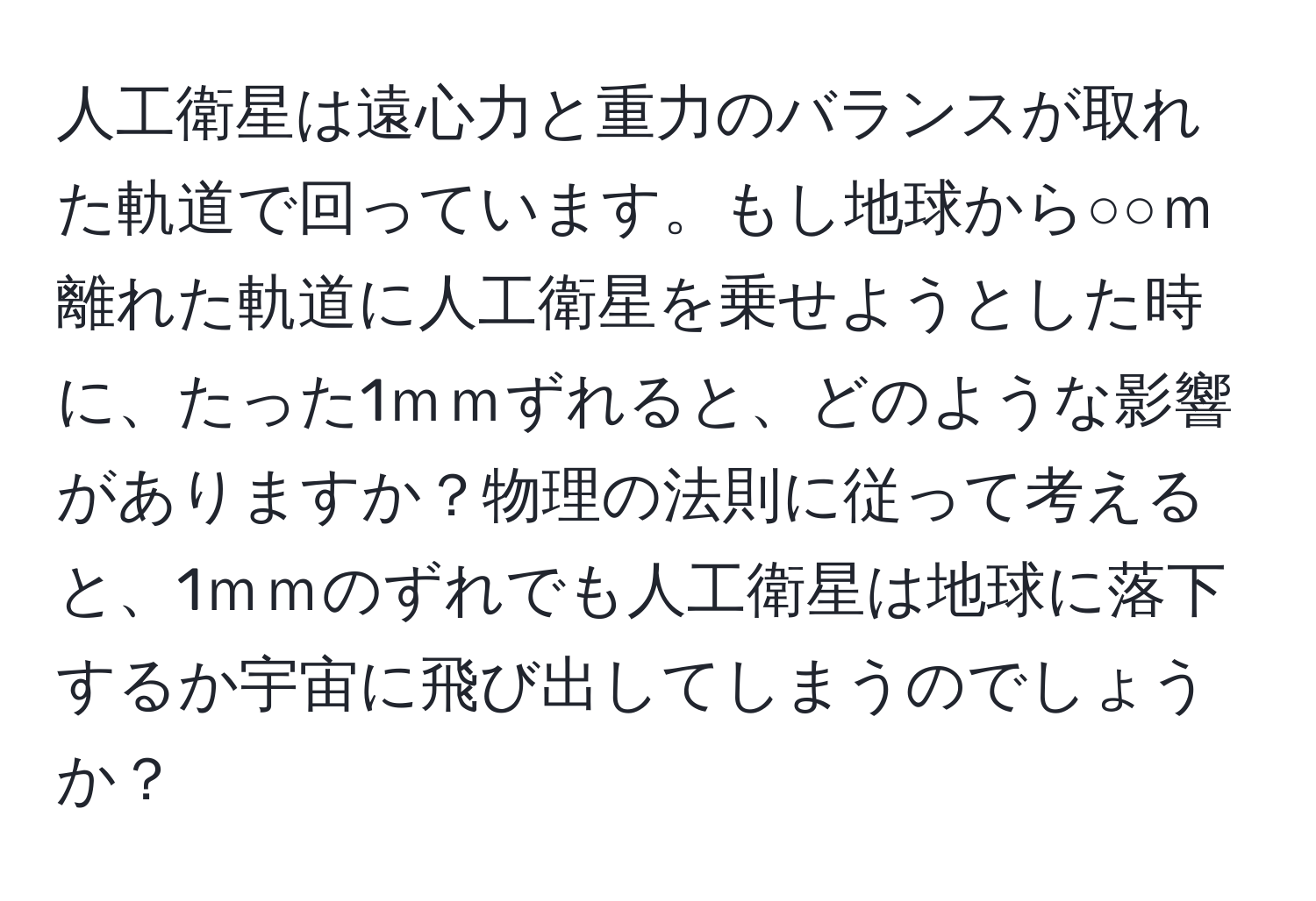 人工衛星は遠心力と重力のバランスが取れた軌道で回っています。もし地球から○○ｍ離れた軌道に人工衛星を乗せようとした時に、たった1ｍｍずれると、どのような影響がありますか？物理の法則に従って考えると、1ｍｍのずれでも人工衛星は地球に落下するか宇宙に飛び出してしまうのでしょうか？