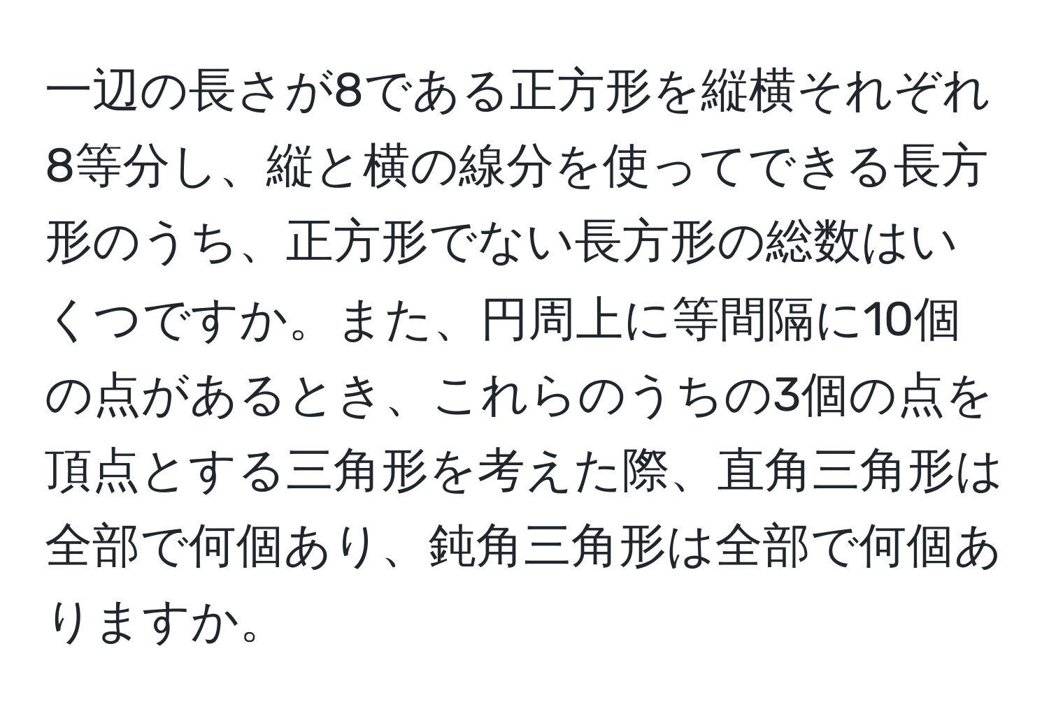 一辺の長さが8である正方形を縦横それぞれ8等分し、縦と横の線分を使ってできる長方形のうち、正方形でない長方形の総数はいくつですか。また、円周上に等間隔に10個の点があるとき、これらのうちの3個の点を頂点とする三角形を考えた際、直角三角形は全部で何個あり、鈍角三角形は全部で何個ありますか。