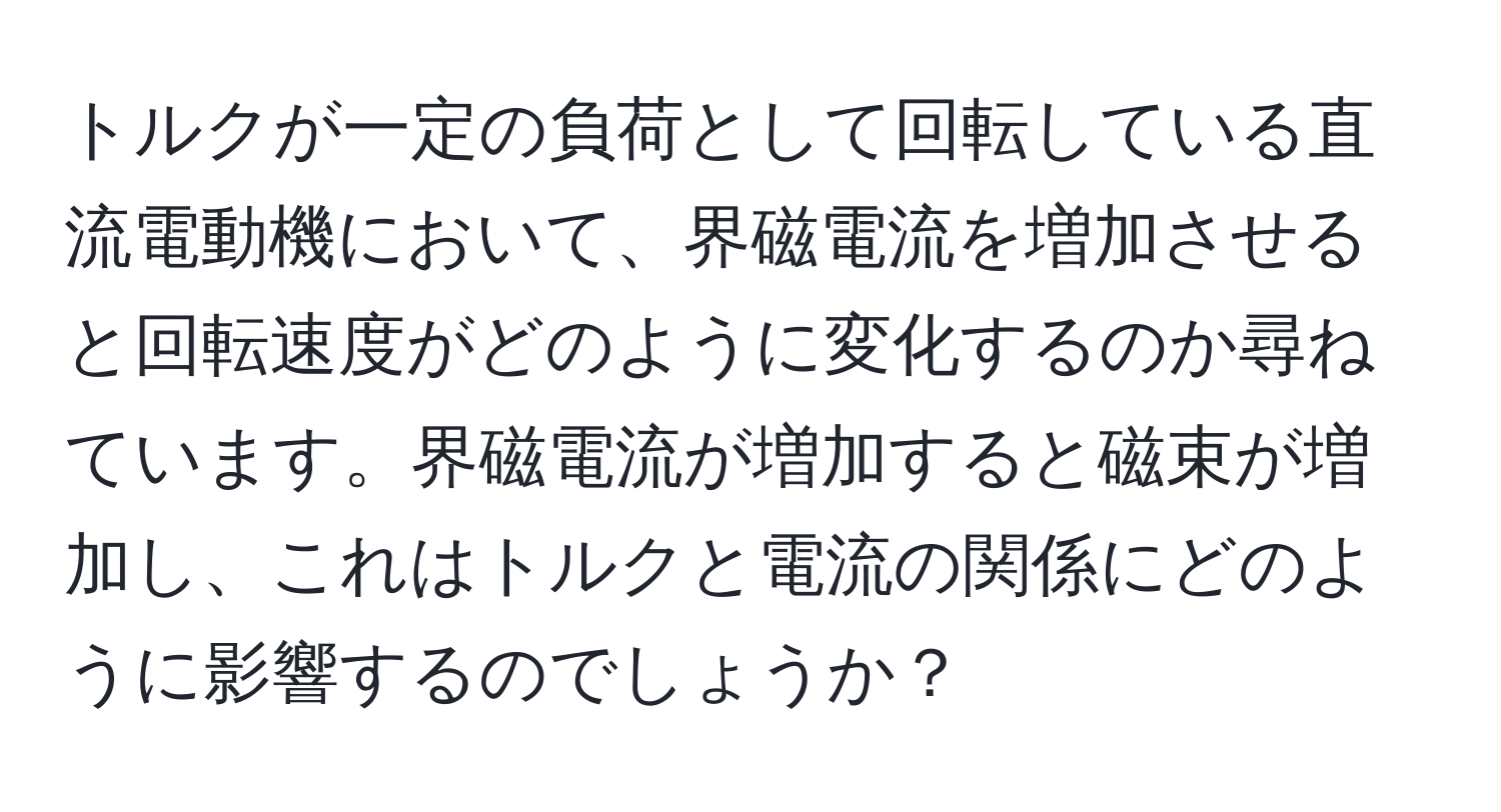 トルクが一定の負荷として回転している直流電動機において、界磁電流を増加させると回転速度がどのように変化するのか尋ねています。界磁電流が増加すると磁束が増加し、これはトルクと電流の関係にどのように影響するのでしょうか？