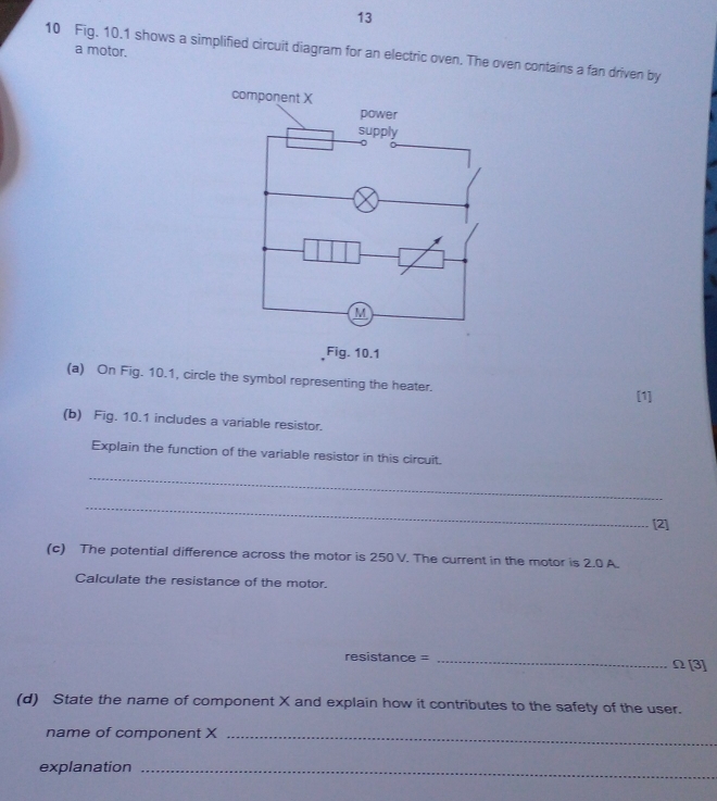 a motor. 
10 Fig. 10.1 shows a simplified circuit diagram for an electric oven. The oven contains a fan driven by 
Fig. 10.1 
(a) On Fig. 10.1, circle the symbol representing the heater. 
[1] 
(b) Fig. 10.1 includes a variable resistor. 
Explain the function of the variable resistor in this circuit. 
_ 
_ 
[2] 
(c) The potential difference across the motor is 250 V. The current in the motor is 2.0 A. 
Calculate the resistance of the motor.
resistance = _ Ω [3] 
(d) State the name of component X and explain how it contributes to the safety of the user. 
name of component X _ 
explanation_
