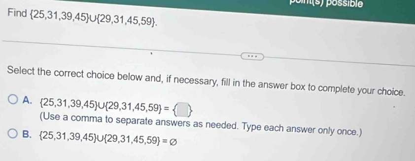 point(s) possible
Find  25,31,39,45 ∪  29,31,45,59. 
Select the correct choice below and, if necessary, fill in the answer box to complete your choice.
A.  25,31,39,45 ∪  29,31,45,59 = □ 
(Use a comma to separate answers as needed. Type each answer only once.)
B.  25,31,39,45 ∪  29,31,45,59 =varnothing