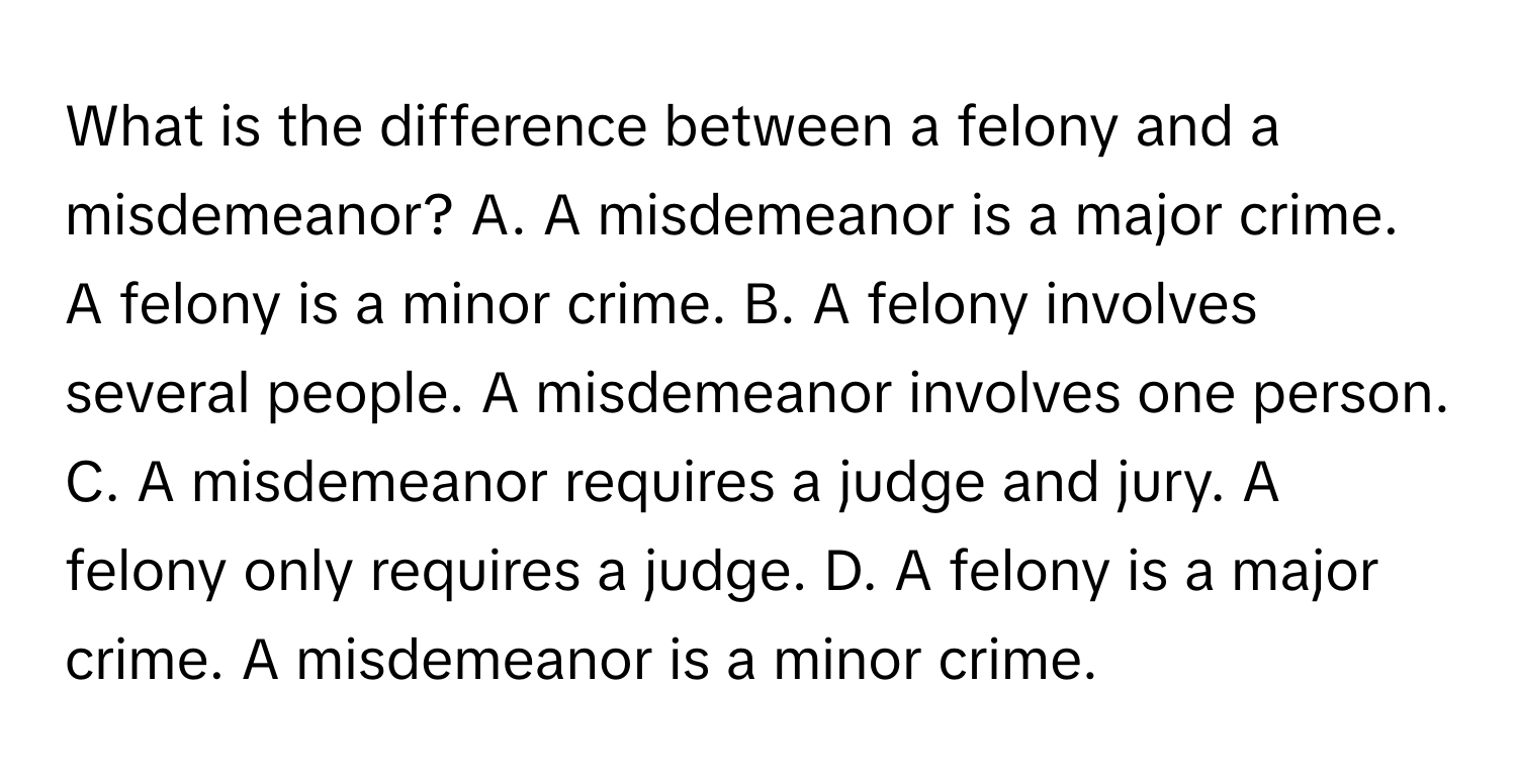 What is the difference between a felony and a misdemeanor? A. A misdemeanor is a major crime. A felony is a minor crime. B. A felony involves several people. A misdemeanor involves one person. C. A misdemeanor requires a judge and jury. A felony only requires a judge. D. A felony is a major crime. A misdemeanor is a minor crime.