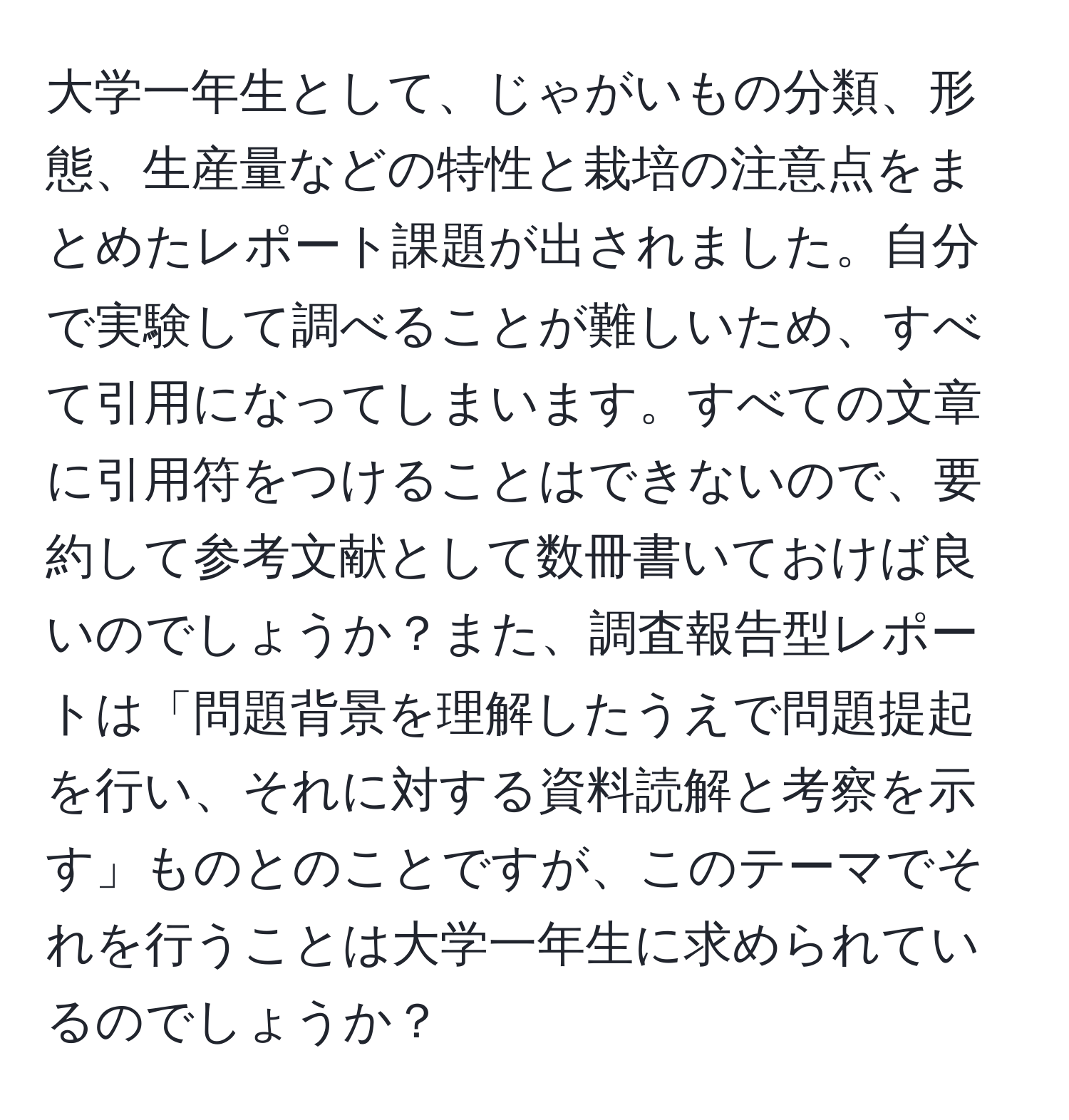 大学一年生として、じゃがいもの分類、形態、生産量などの特性と栽培の注意点をまとめたレポート課題が出されました。自分で実験して調べることが難しいため、すべて引用になってしまいます。すべての文章に引用符をつけることはできないので、要約して参考文献として数冊書いておけば良いのでしょうか？また、調査報告型レポートは「問題背景を理解したうえで問題提起を行い、それに対する資料読解と考察を示す」ものとのことですが、このテーマでそれを行うことは大学一年生に求められているのでしょうか？