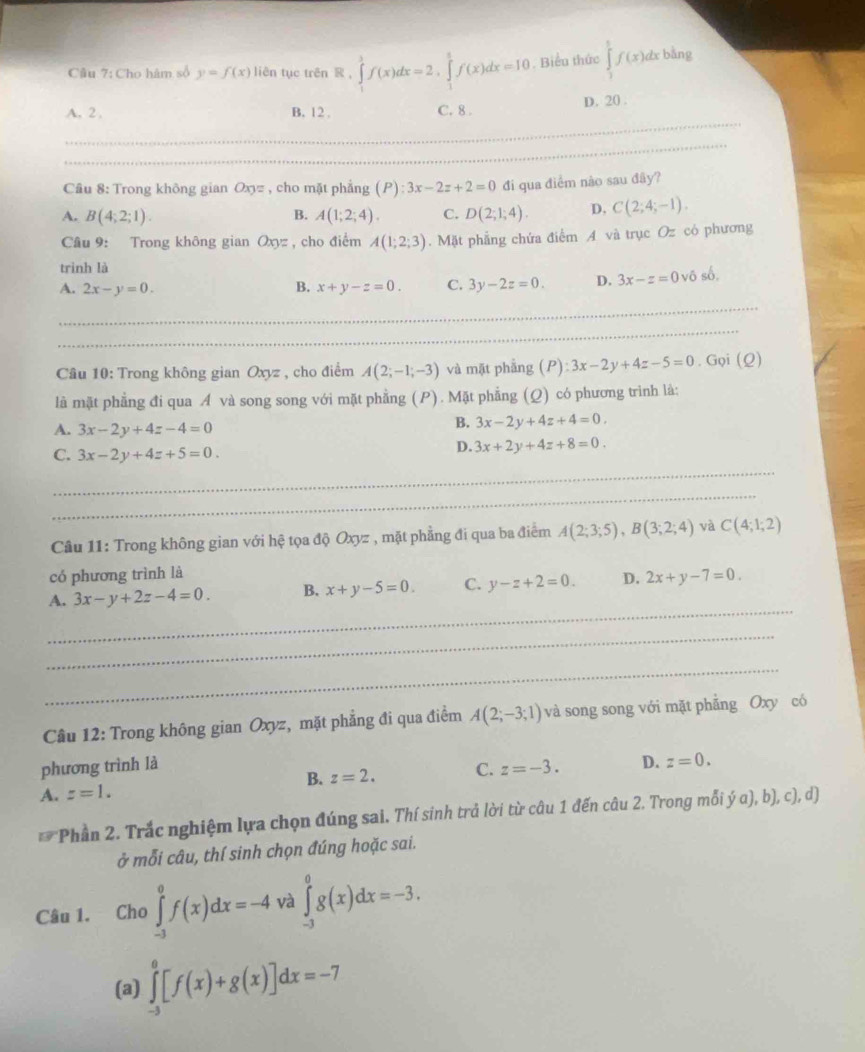 Cho hâm số y=f(x) liên tục trên R.∈tlimits _1^3f(x)dx=2,∈tlimits _1^3f(x)dx=10. Biểu thức ∈tlimits _1^tf(x)dxbln g
_
A. 2, B. 12 . C. 8 . D. 20 .
_
Câu 8: Trong không gian Ox= , cho mặt phẳng (P) :3x-2z+2=0 đi qua điểm nào sau đây?
A. B(4;2;1). B. A(1;2;4). C. D(2;1;4). D, C(2;4;-1).
Câu 9: Trong không gian Oxyz , cho điểm A(1;2;3). Mặt phẳng chứa điểm A và trục Oz có phương
trinh là
A. 2x-y=0. B. x+y-z=0. C. 3y-2z=0. D. 3x-z=0vdelta sdelta .
_
_
Câu 10: Trong không gian Oxyz , cho điểm A(2;-1;-3) và mặt phẳng (P) 3x-2y+4z-5=0. Gọ (Q)
là mặt phẳng đi qua Á và song song với mặt phẳng (P). Mặt phẳng (Q) có phương trình là:
A. 3x-2y+4z-4=0
B. 3x-2y+4z+4=0.
C. 3x-2y+4z+5=0.
D. 3x+2y+4z+8=0.
_
_
Câu 11: Trong không gian với hệ tọa độ Oxyz , mặt phẳng đi qua ba điểm A(2;3;5),B(3;2;4) yà C(4;1;2)
có phương trình là
_
A. 3x-y+2z-4=0. B. x+y-5=0. C. y-z+2=0. D. 2x+y-7=0.
_
_
Câu 12: Trong không gian Oxyz, mặt phẳng đi qua điểm A(2;-3;1) và song song với mặt phẳng Oxy có
phương trình là
A. z=1. B. z=2. C. z=-3. D. z=0.
* Phần 2. Trắc nghiệm lựa chọn đúng sai. Thí sinh trả lời từ câu 1 đến câu 2. Trong mỗi ý a), b), c), d)
ở mỗi câu, thí sinh chọn đúng hoặc sai.
Câu 1. Cho ∈tlimits _(-3)^0f(x)dx=-4 và ∈tlimits _(-3)^0g(x)dx=-3.
(a) ∈tlimits _(-3)^0[f(x)+g(x)]dx=-7