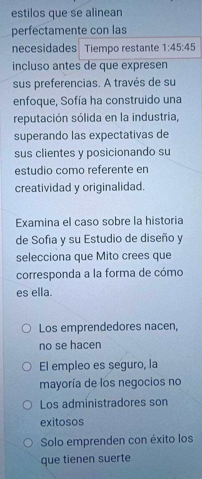 estilos que se alinean
perfectamente con las
necesidades Tiempo restante 1:45:45
incluso antes de que expresen
sus preferencias. A través de su
enfoque, Sofía ha construido una
reputación sólida en la industria,
superando las expectativas de
sus clientes y posicionando su
estudio como referente en
creatividad y originalidad.
Examina el caso sobre la historia
de Sofia y su Estudio de diseño y
selecciona que Mito crees que
corresponda a la forma de cómo
es ella.
Los emprendedores nacen,
no se hacen
El empleo es seguro, la
mayoría de los negocios no
Los administradores son
exitosos
Solo emprenden con éxito los
que tienen suerte