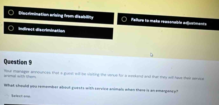 Discrimination arising from disability Failure to make reasonable adjustments
Indirect discrimination
Question 9
Your manager announces that a guest will be visiting the venue for a weekend and that they will have their service
animal with them.
What should you remember about guests with service animals when there is an emergency?
Select one