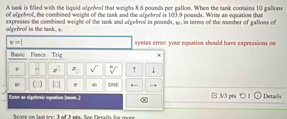 A tank is filled with the liquid algebrol that weighs 8.6 pounds per gallon. When the tank contains 10 gallons
of algebrol, the combined weight of the tank and the algebrol is 103.9 pounds. Write an equation that 
expresses the combined weight of the tank and algebrol in pounds, ω, in terms of the number of gallons of 
algebrol in the tank, v.
v= syntax error: your equation should have expressions on 
Basic Funcs Trig × 
v  □ /□   x^(□) x_□  sqrt() sqrt[n]() ↑ | 
w () beginvmatrix □ endvmatrix π ∞ DNE ← 
Enter an algebraic equation [more..] □ 3/3 pts つ 1 (i) Details 
Score on last trv: 3 of 3 pts. See Details for more