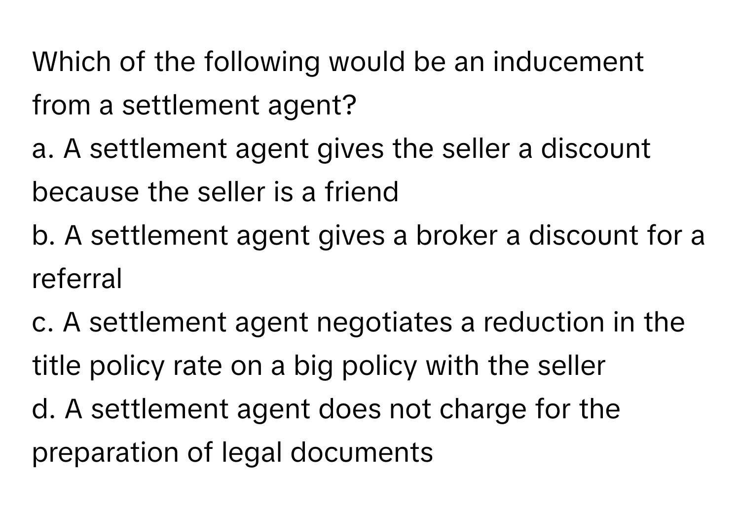 Which of the following would be an inducement from a settlement agent?

a. A settlement agent gives the seller a discount because the seller is a friend
b. A settlement agent gives a broker a discount for a referral
c. A settlement agent negotiates a reduction in the title policy rate on a big policy with the seller
d. A settlement agent does not charge for the preparation of legal documents