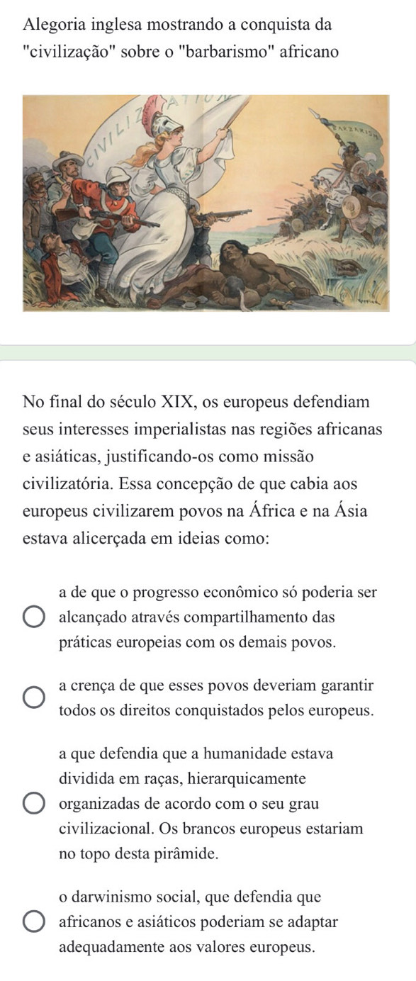 Alegoria inglesa mostrando a conquista da
"civilização" sobre o "barbarismo" africano
No final do século XIX, os europeus defendiam
seus interesses imperialistas nas regiões africanas
e asiáticas, justificando-os como missão
civilizatória. Essa concepção de que cabia aos
europeus civilizarem povos na África e na Ásia
estava alicerçada em ideias como:
a de que o progresso econômico só poderia ser
alcançado através compartilhamento das
práticas europeias com os demais povos.
a crença de que esses povos deveriam garantir
todos os direitos conquistados pelos europeus.
a que defendia que a humanidade estava
dividida em raças, hierarquicamente
organizadas de acordo com o seu grau
civilizacional. Os brancos europeus estariam
no topo desta pirâmide.
o darwinismo social, que defendia que
africanos e asiáticos poderiam se adaptar
adequadamente aos valores europeus.