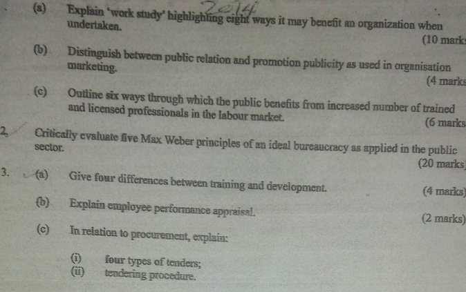 Explain ‘work study’ highlighting eight ways it may benefit an organization when 
undertaken. 
(10 mark 
(b) Distinguish between public relation and promotion publicity as used in organisation 
marketing. 
(4 marks 
(c) Outline six ways through which the public benefits from increased number of trained 
and licensed professionals in the labour market. 
(6 marks 
2. Critically evaluate five Max Weber principles of an ideal bureaucracy as applied in the public 
sector. (20 marks 
3. L (a) Give four differences between training and development. (4 marks) 
b Explain employee performance appraisal. (2 marks) 
(c) In relation to procurement, explain: 
(i) four types of tenders; 
(ii) tendering procedure.