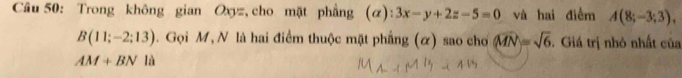 Trong không gian Oxyz, cho mặt phẳng (α): 3x-y+2z-5=0 và hai điểm A(8;-3;3),
B(11;-2;13). Gọi M, N là hai điểm thuộc mặt phẳng (ơ) sao cho (widehat MN|=sqrt(6). Giá trị nhỏ nhất của
AM+BN là