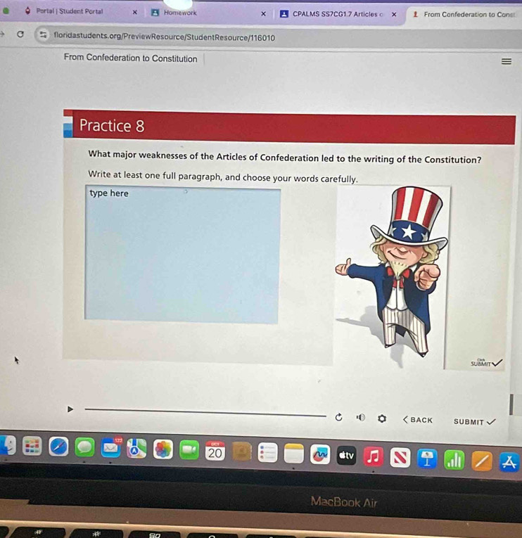 Portal | Student Portal Homework CPALMS SS7CG1.7 Articlesc × From Confederation to Cons 
floridastudents.org/PreviewResource/StudentResource/116010 
From Confederation to Constitution 
Practice 8 
What major weaknesses of the Articles of Confederation led to the writing of the Constitution? 
Write at least one full paragraph, and choose your words carefully. 
type here 
sueM 
くBACK SUBMIT 
20 
MacBor