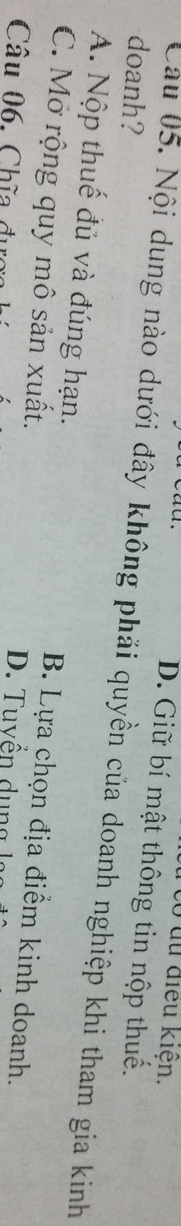 có du điều kiện.
D. Giữ bí mật thông tin nộp thuế.
doanh?
Cau 05. Nội dung nào dưới đây không phải quyền của doanh nghiệp khi tham gia kinh
A. Nộp thuế đủ và đúng hạn. B. Lựa chọn địa điểm kinh doanh.
C. Mở rộng quy mô sản xuất.
Câu 06. Chĩa đưc D. Tuyển du n g l