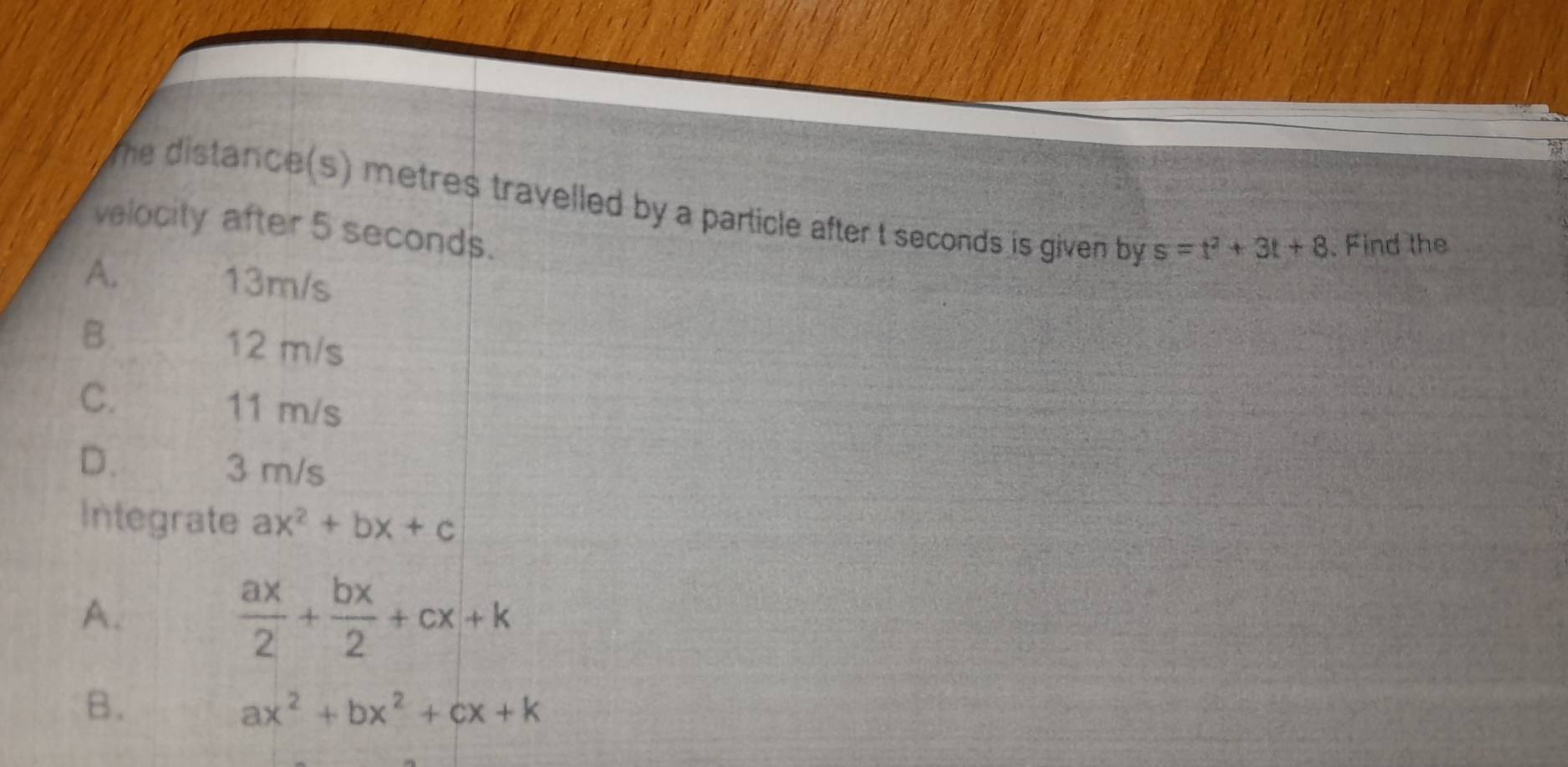 the distance(s) metres travelled by a particle after t seconds is given by s=t^2+3t+8 Find the
velocity after 5 seconds.
A. 13m/s
B. 12 m/s
C. 11 m/s
D. 3 m/s
Integrate ax^2+bx+c
A.
 ax/2 + bx/2 +cx+k
B.
ax^2+bx^2+cx+k