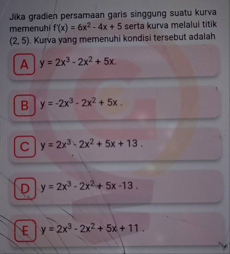 Jika gradien persamaan garis singgung suatu kurva
memenuhi f'(x)=6x^2-4x+5 serta kurva melalui titik
(2,5). Kurva yang memenuhi kondisi tersebut adalah
A y=2x^3-2x^2+5x.
B y=-2x^3-2x^2+5x.
C y=2x^3-2x^2+5x+13.
D y=2x^3-2x^2+5x-13.
E y=2x^3-2x^2+5x+11.