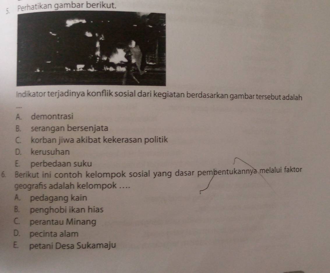 5hatikan gambar berikut.
Indikator terjadinya konflik sosial dari kegiatan berdasarkan gambar tersebut adalah
-.-
A. demontrasi
B. serangan bersenjata
C. korban jiwa akibat kekerasan politik
D. kerusuhan
E. perbedaan suku
6. Berikut ini contoh kelompok sosial yang dasar pembentukannya melalui faktor
geografs adalah kelompok ....
A. pedagang kain
B. penghobi ikan hias
C. perantau Minang
D. pecinta alam
E. petani Desa Sukamaju