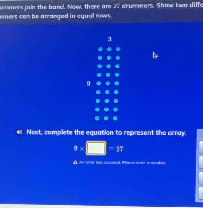 ummers join the band. Now, there are 27 drummers. Show two diffe 
mmers can be arranged in equal rows. 
3 
Next, complete the equation to represent the array.
9* □ =27
I An error has occurred. Please enter a number.