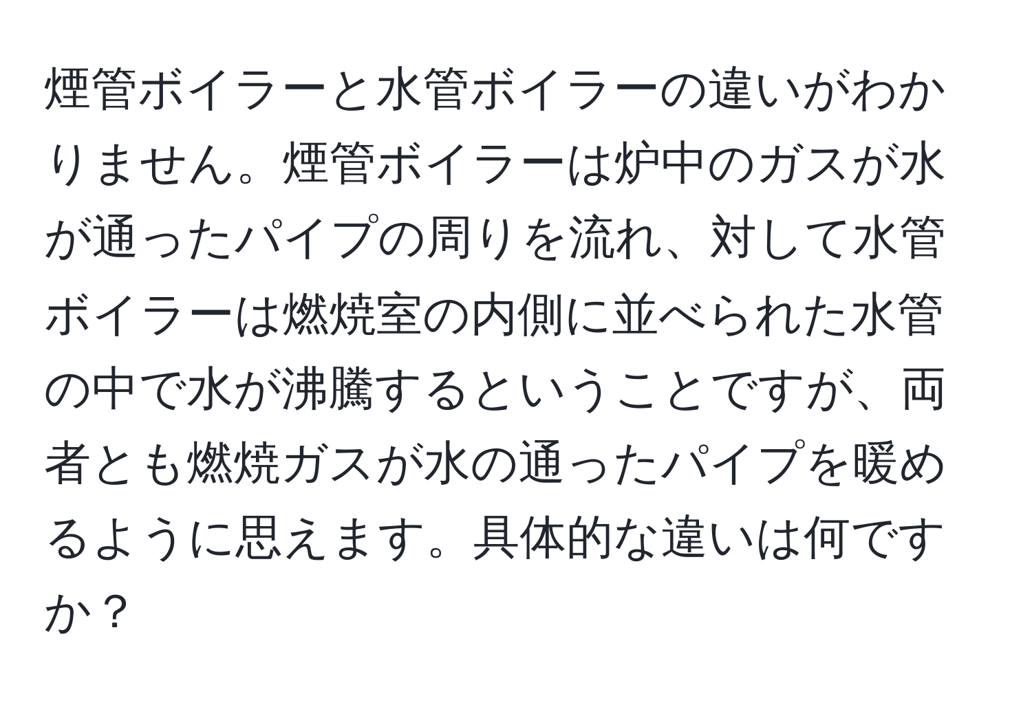 煙管ボイラーと水管ボイラーの違いがわかりません。煙管ボイラーは炉中のガスが水が通ったパイプの周りを流れ、対して水管ボイラーは燃焼室の内側に並べられた水管の中で水が沸騰するということですが、両者とも燃焼ガスが水の通ったパイプを暖めるように思えます。具体的な違いは何ですか？