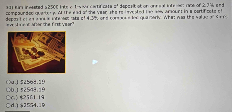 Kim invested $2500 into a 1-year certificate of deposit at an annual interest rate of 2.7% and
compounded quarterly. At the end of the year, she re-invested the new amount in a certificate of
deposit at an annual interest rate of 4.3% and compounded quarterly. What was the value of Kim’s
investment after the first year?
a.) $2568.19
b.) $2548.19
c.) $2561.19
d.) $2554.19